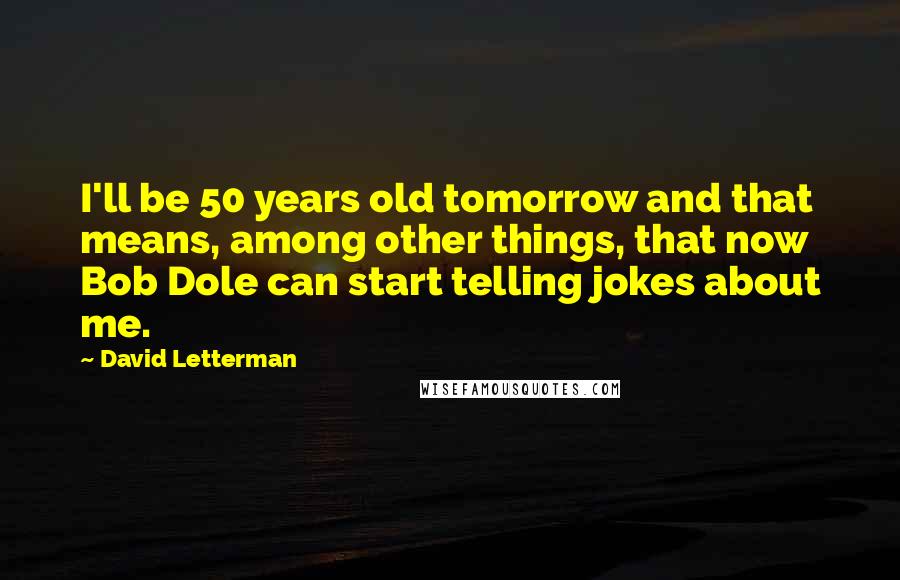 David Letterman Quotes: I'll be 50 years old tomorrow and that means, among other things, that now Bob Dole can start telling jokes about me.