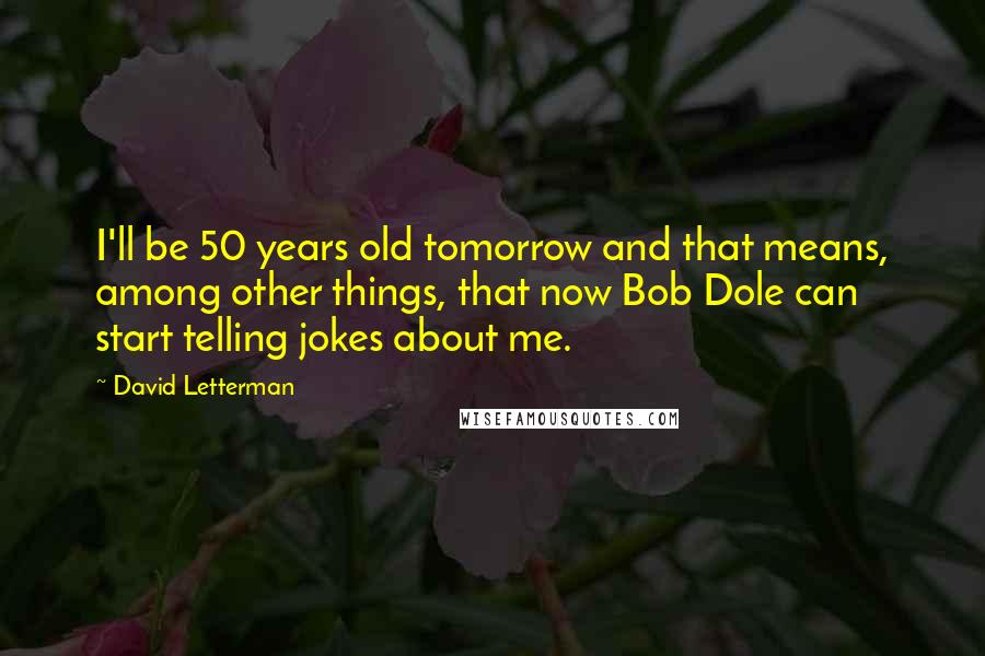 David Letterman Quotes: I'll be 50 years old tomorrow and that means, among other things, that now Bob Dole can start telling jokes about me.