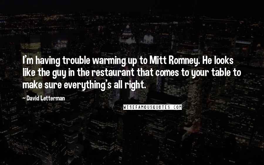 David Letterman Quotes: I'm having trouble warming up to Mitt Romney. He looks like the guy in the restaurant that comes to your table to make sure everything's all right.