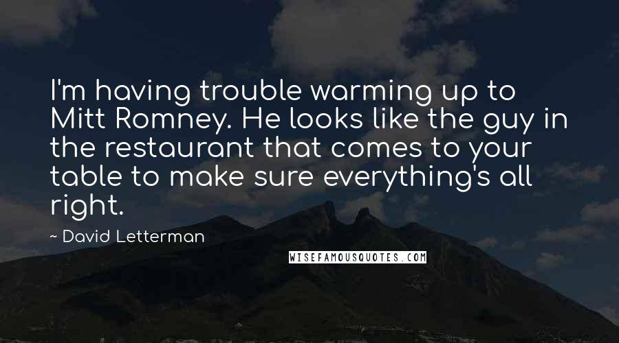 David Letterman Quotes: I'm having trouble warming up to Mitt Romney. He looks like the guy in the restaurant that comes to your table to make sure everything's all right.