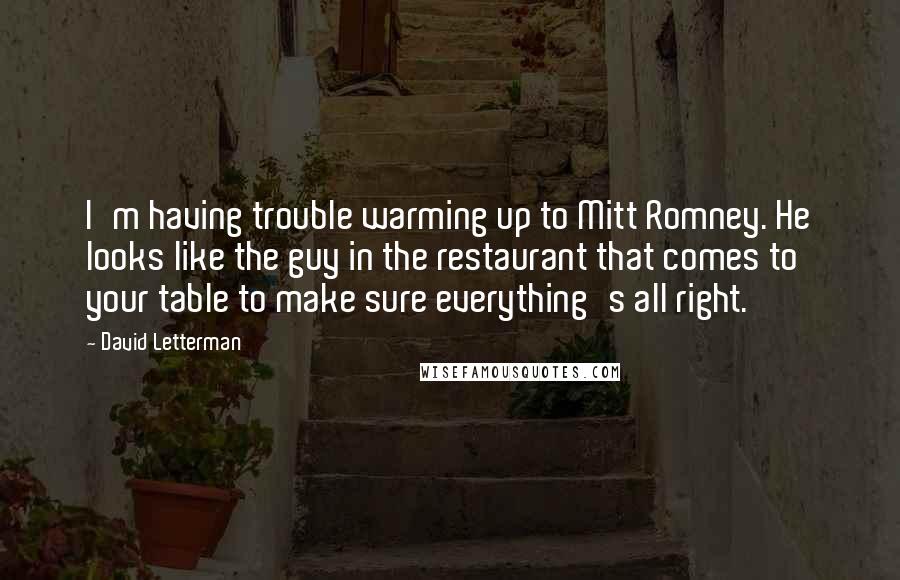 David Letterman Quotes: I'm having trouble warming up to Mitt Romney. He looks like the guy in the restaurant that comes to your table to make sure everything's all right.