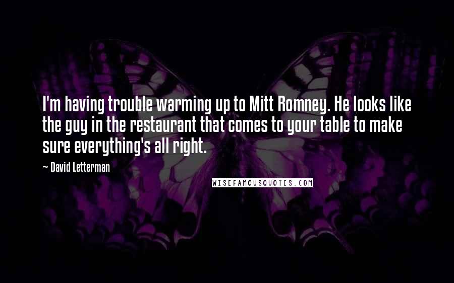 David Letterman Quotes: I'm having trouble warming up to Mitt Romney. He looks like the guy in the restaurant that comes to your table to make sure everything's all right.