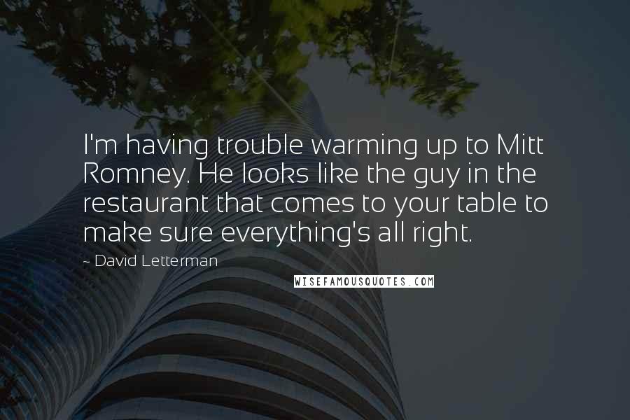 David Letterman Quotes: I'm having trouble warming up to Mitt Romney. He looks like the guy in the restaurant that comes to your table to make sure everything's all right.