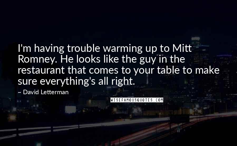 David Letterman Quotes: I'm having trouble warming up to Mitt Romney. He looks like the guy in the restaurant that comes to your table to make sure everything's all right.
