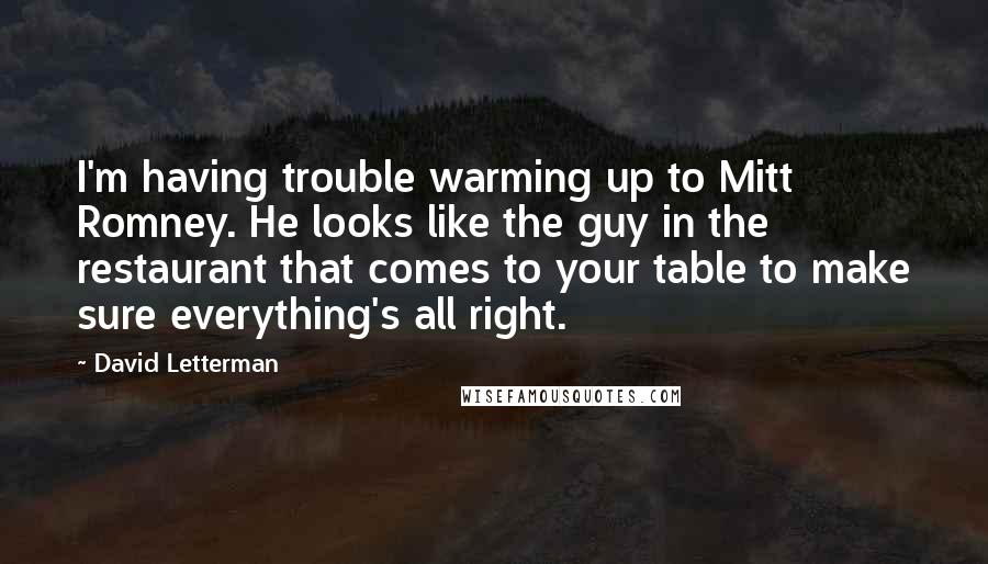 David Letterman Quotes: I'm having trouble warming up to Mitt Romney. He looks like the guy in the restaurant that comes to your table to make sure everything's all right.