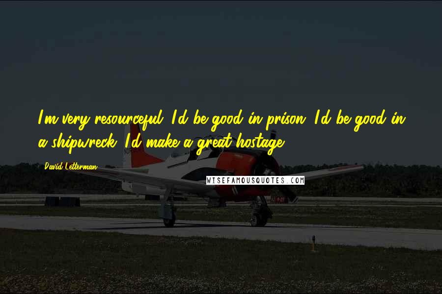 David Letterman Quotes: I'm very resourceful. I'd be good in prison. I'd be good in a shipwreck. I'd make a great hostage.