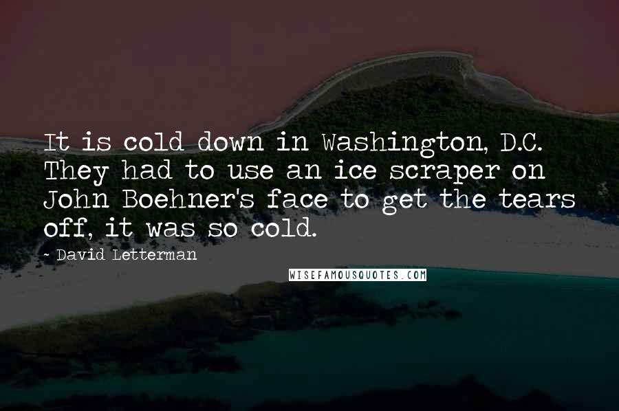 David Letterman Quotes: It is cold down in Washington, D.C. They had to use an ice scraper on John Boehner's face to get the tears off, it was so cold.