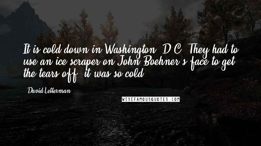 David Letterman Quotes: It is cold down in Washington, D.C. They had to use an ice scraper on John Boehner's face to get the tears off, it was so cold.