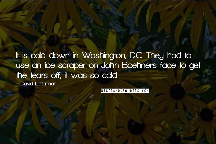 David Letterman Quotes: It is cold down in Washington, D.C. They had to use an ice scraper on John Boehner's face to get the tears off, it was so cold.