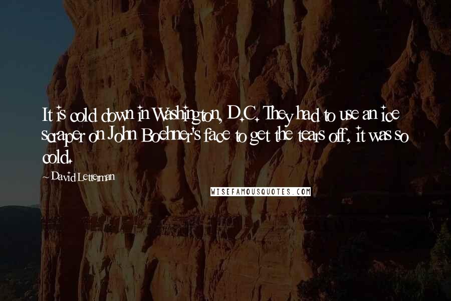 David Letterman Quotes: It is cold down in Washington, D.C. They had to use an ice scraper on John Boehner's face to get the tears off, it was so cold.