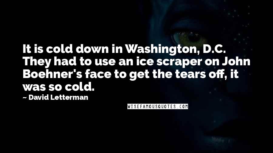 David Letterman Quotes: It is cold down in Washington, D.C. They had to use an ice scraper on John Boehner's face to get the tears off, it was so cold.