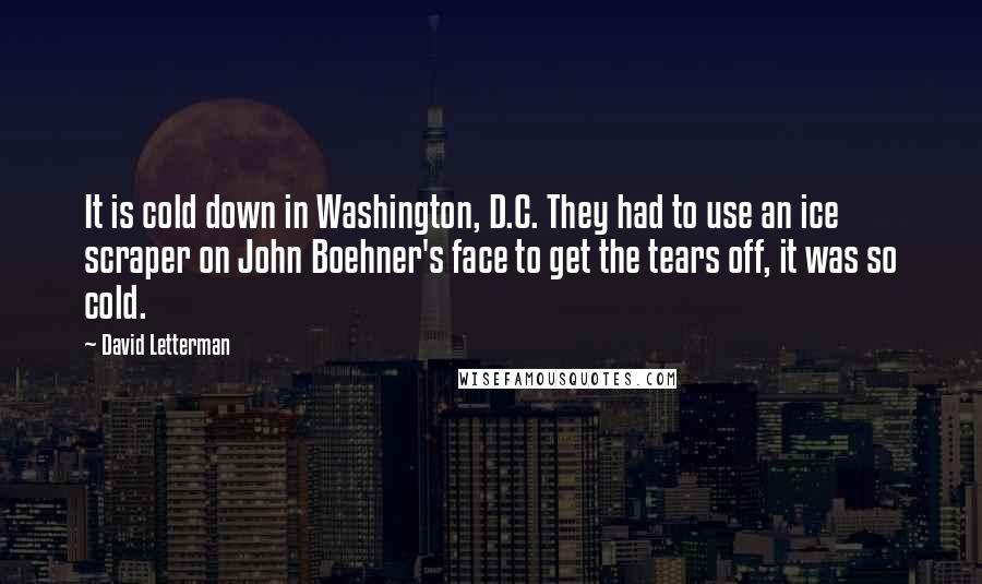 David Letterman Quotes: It is cold down in Washington, D.C. They had to use an ice scraper on John Boehner's face to get the tears off, it was so cold.