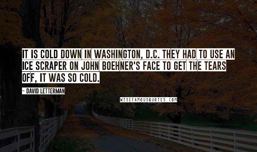 David Letterman Quotes: It is cold down in Washington, D.C. They had to use an ice scraper on John Boehner's face to get the tears off, it was so cold.