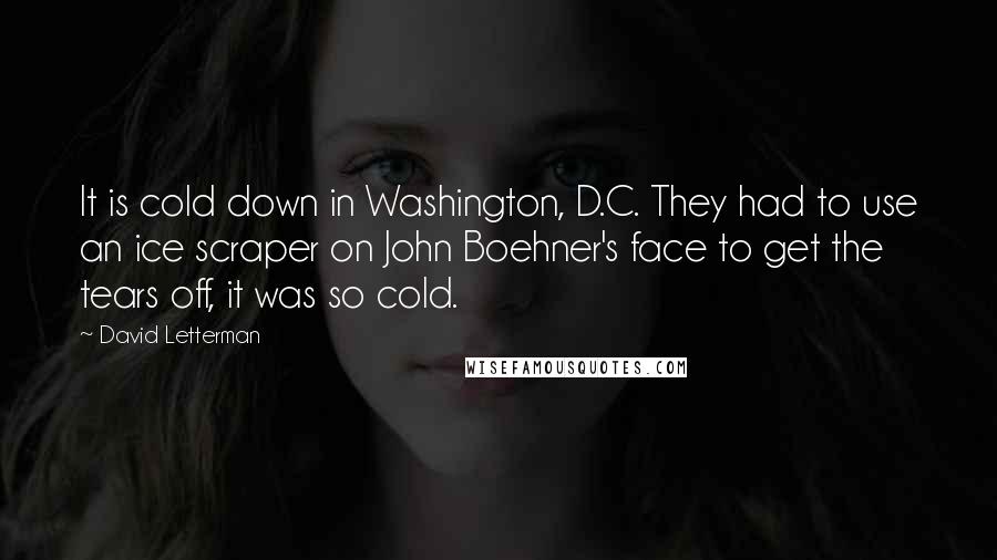 David Letterman Quotes: It is cold down in Washington, D.C. They had to use an ice scraper on John Boehner's face to get the tears off, it was so cold.