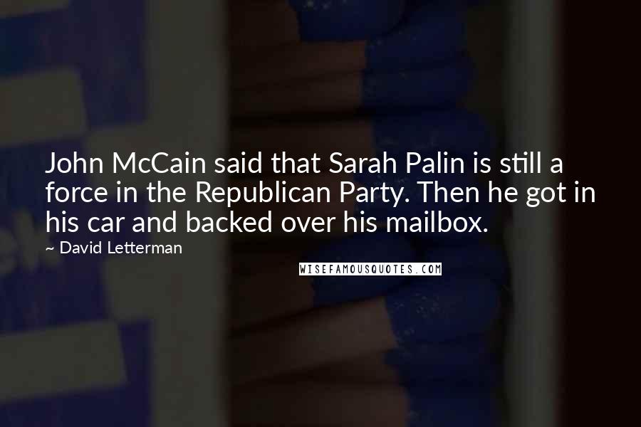 David Letterman Quotes: John McCain said that Sarah Palin is still a force in the Republican Party. Then he got in his car and backed over his mailbox.