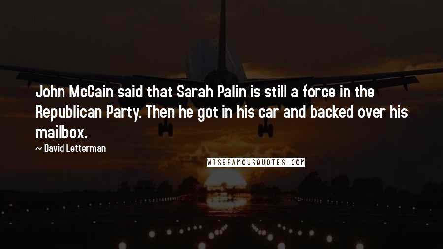 David Letterman Quotes: John McCain said that Sarah Palin is still a force in the Republican Party. Then he got in his car and backed over his mailbox.