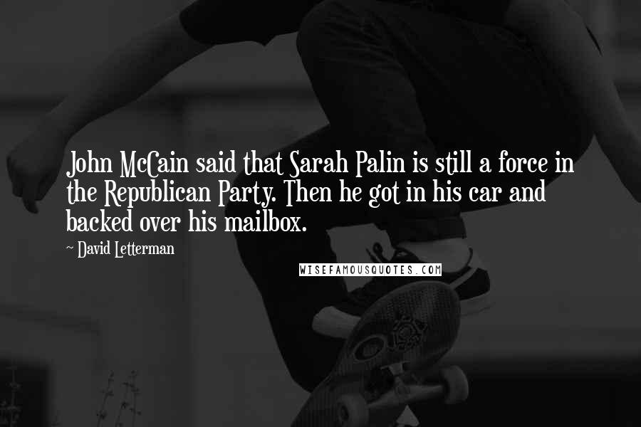 David Letterman Quotes: John McCain said that Sarah Palin is still a force in the Republican Party. Then he got in his car and backed over his mailbox.