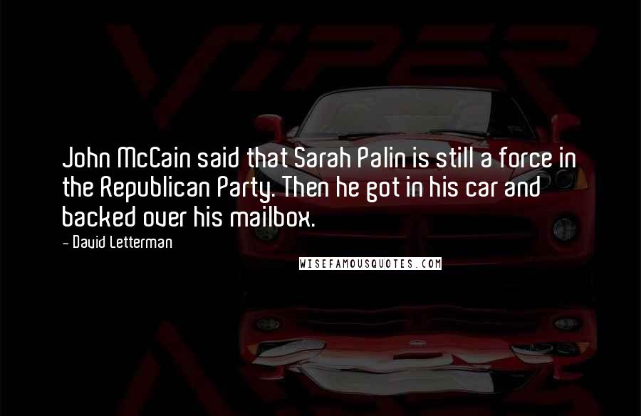 David Letterman Quotes: John McCain said that Sarah Palin is still a force in the Republican Party. Then he got in his car and backed over his mailbox.