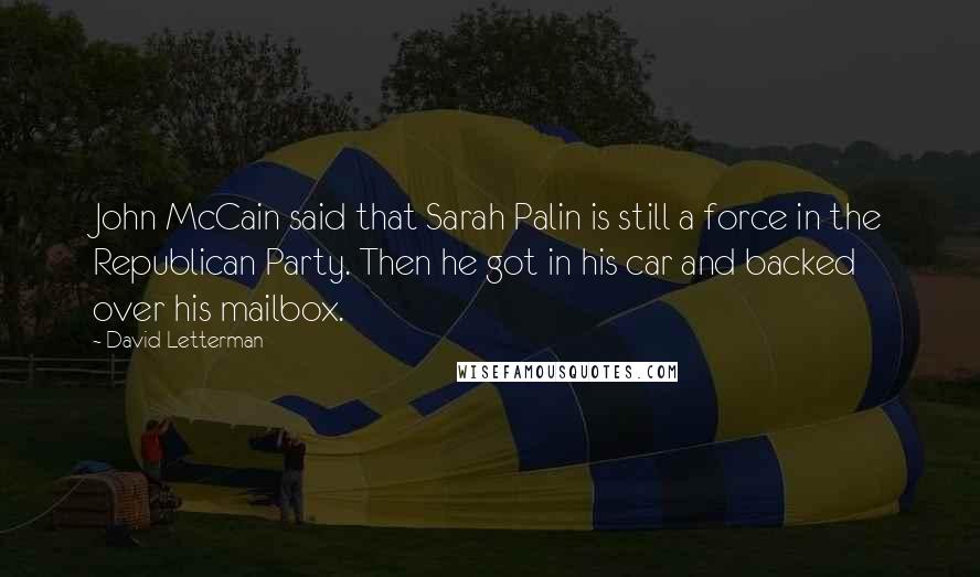 David Letterman Quotes: John McCain said that Sarah Palin is still a force in the Republican Party. Then he got in his car and backed over his mailbox.