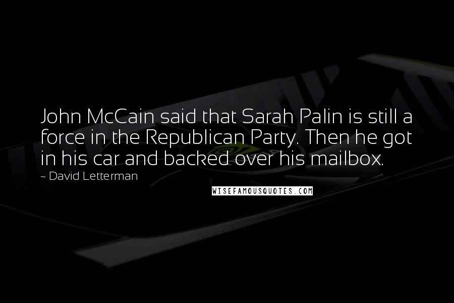 David Letterman Quotes: John McCain said that Sarah Palin is still a force in the Republican Party. Then he got in his car and backed over his mailbox.