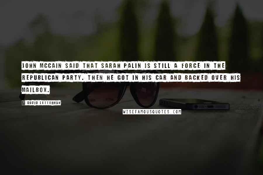 David Letterman Quotes: John McCain said that Sarah Palin is still a force in the Republican Party. Then he got in his car and backed over his mailbox.