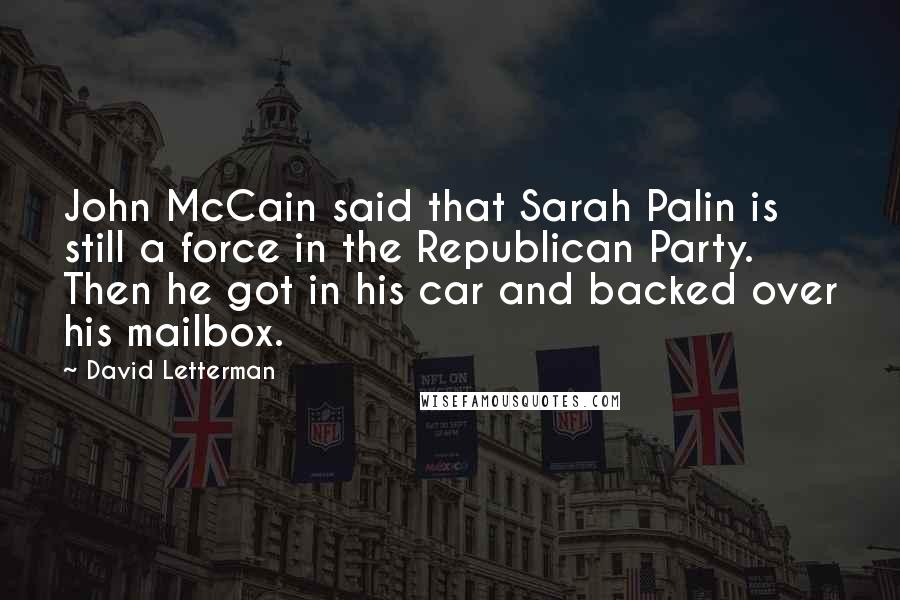 David Letterman Quotes: John McCain said that Sarah Palin is still a force in the Republican Party. Then he got in his car and backed over his mailbox.