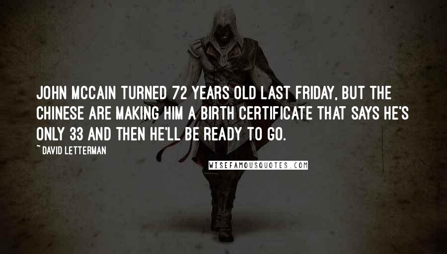 David Letterman Quotes: John McCain turned 72 years old last Friday, but the Chinese are making him a birth certificate that says he's only 33 and then he'll be ready to go.