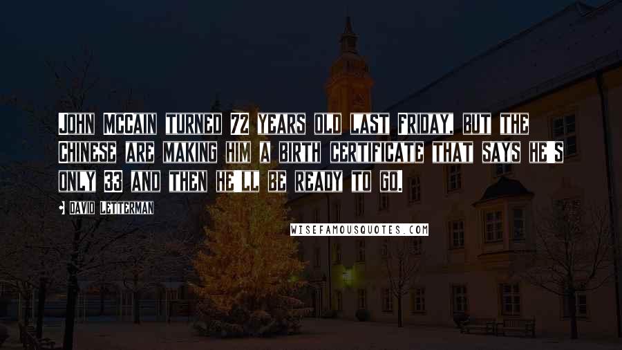 David Letterman Quotes: John McCain turned 72 years old last Friday, but the Chinese are making him a birth certificate that says he's only 33 and then he'll be ready to go.