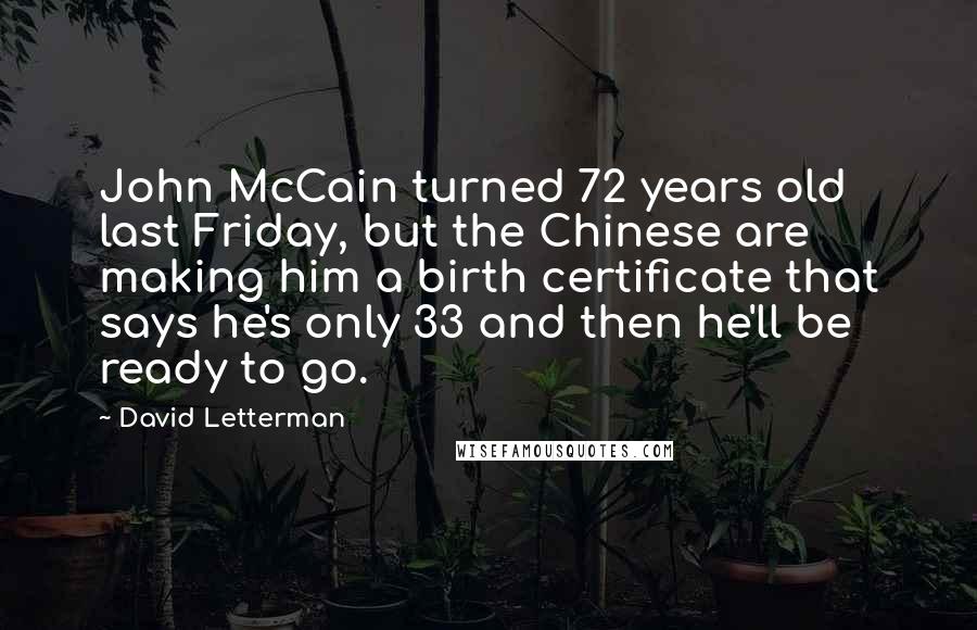 David Letterman Quotes: John McCain turned 72 years old last Friday, but the Chinese are making him a birth certificate that says he's only 33 and then he'll be ready to go.
