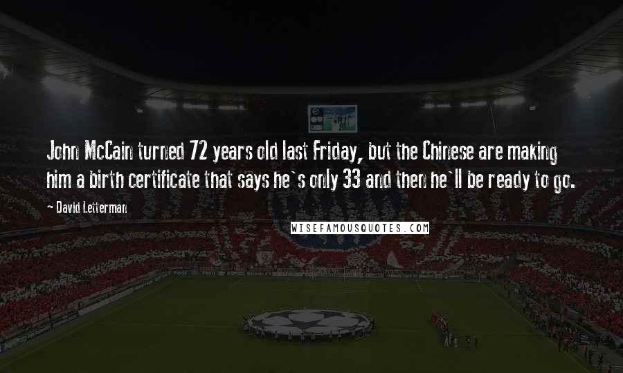 David Letterman Quotes: John McCain turned 72 years old last Friday, but the Chinese are making him a birth certificate that says he's only 33 and then he'll be ready to go.