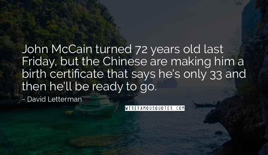 David Letterman Quotes: John McCain turned 72 years old last Friday, but the Chinese are making him a birth certificate that says he's only 33 and then he'll be ready to go.