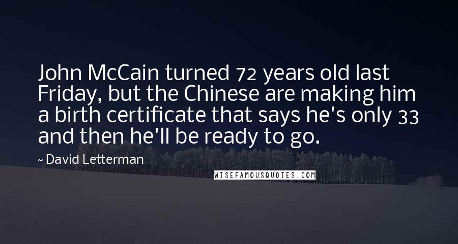 David Letterman Quotes: John McCain turned 72 years old last Friday, but the Chinese are making him a birth certificate that says he's only 33 and then he'll be ready to go.