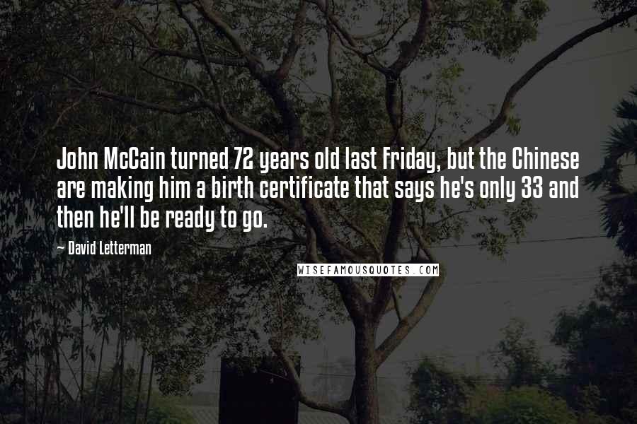 David Letterman Quotes: John McCain turned 72 years old last Friday, but the Chinese are making him a birth certificate that says he's only 33 and then he'll be ready to go.