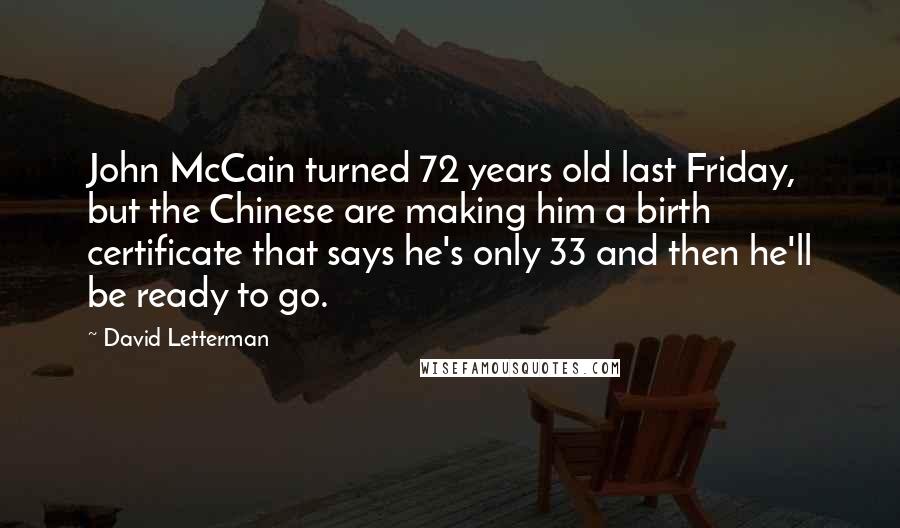 David Letterman Quotes: John McCain turned 72 years old last Friday, but the Chinese are making him a birth certificate that says he's only 33 and then he'll be ready to go.