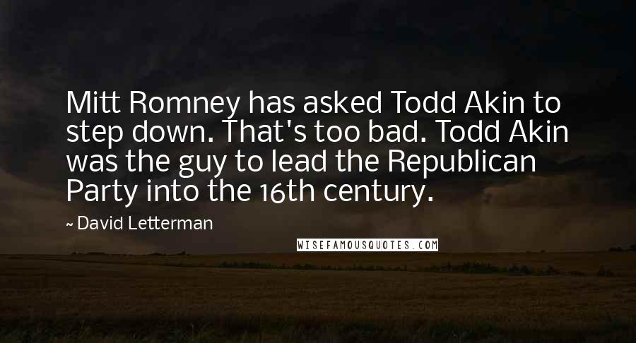 David Letterman Quotes: Mitt Romney has asked Todd Akin to step down. That's too bad. Todd Akin was the guy to lead the Republican Party into the 16th century.