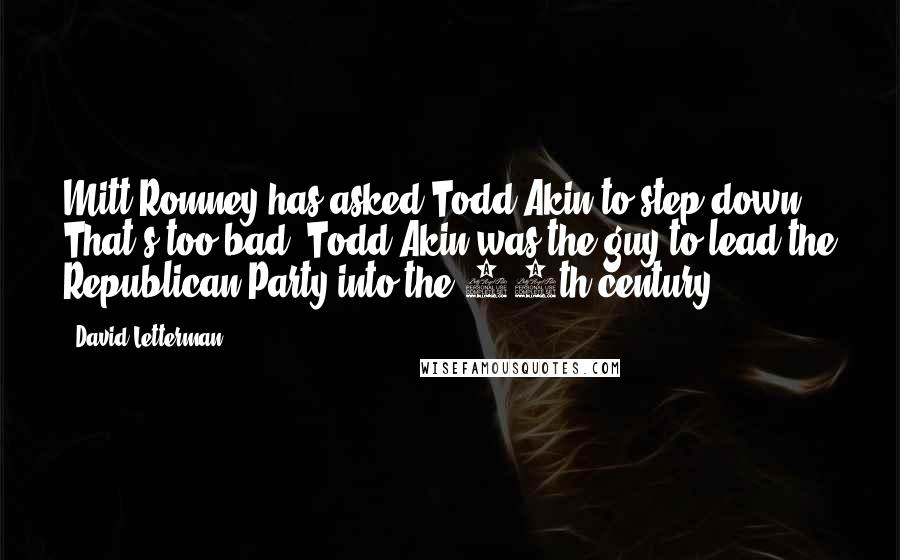 David Letterman Quotes: Mitt Romney has asked Todd Akin to step down. That's too bad. Todd Akin was the guy to lead the Republican Party into the 16th century.