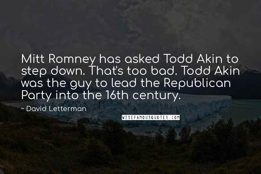 David Letterman Quotes: Mitt Romney has asked Todd Akin to step down. That's too bad. Todd Akin was the guy to lead the Republican Party into the 16th century.