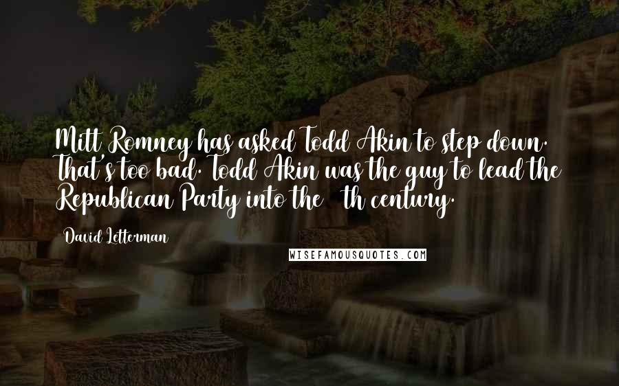 David Letterman Quotes: Mitt Romney has asked Todd Akin to step down. That's too bad. Todd Akin was the guy to lead the Republican Party into the 16th century.