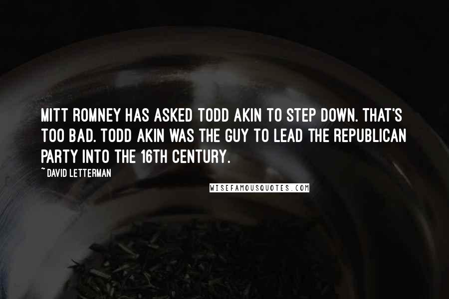 David Letterman Quotes: Mitt Romney has asked Todd Akin to step down. That's too bad. Todd Akin was the guy to lead the Republican Party into the 16th century.