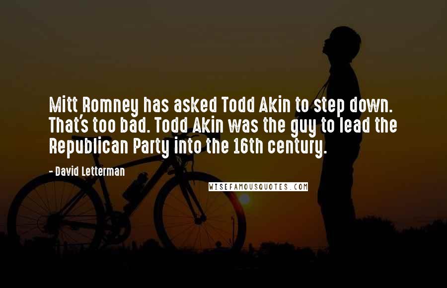 David Letterman Quotes: Mitt Romney has asked Todd Akin to step down. That's too bad. Todd Akin was the guy to lead the Republican Party into the 16th century.