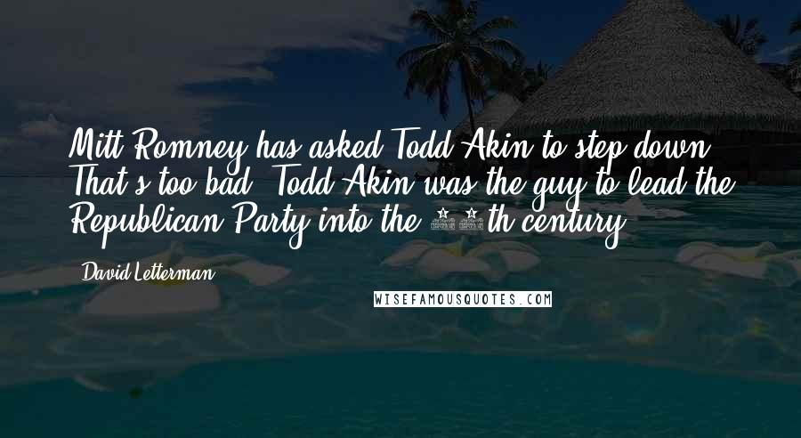 David Letterman Quotes: Mitt Romney has asked Todd Akin to step down. That's too bad. Todd Akin was the guy to lead the Republican Party into the 16th century.