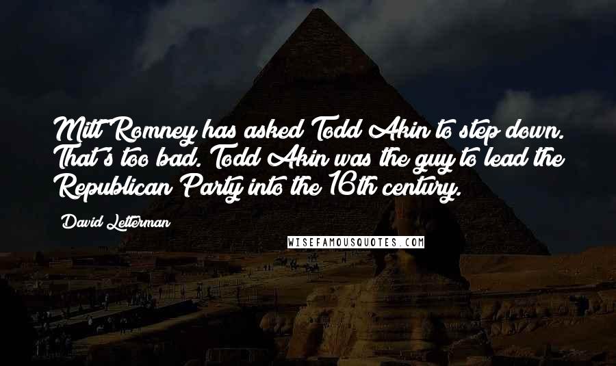 David Letterman Quotes: Mitt Romney has asked Todd Akin to step down. That's too bad. Todd Akin was the guy to lead the Republican Party into the 16th century.