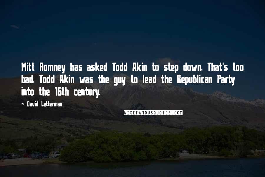 David Letterman Quotes: Mitt Romney has asked Todd Akin to step down. That's too bad. Todd Akin was the guy to lead the Republican Party into the 16th century.