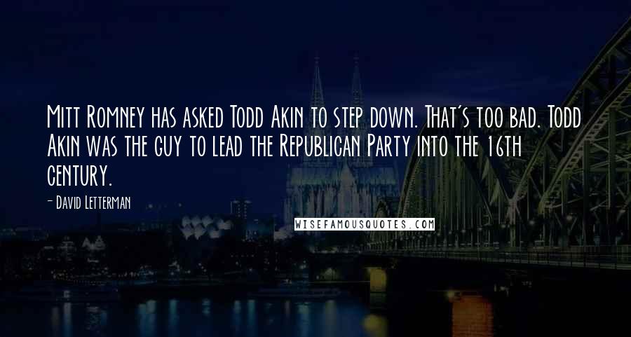 David Letterman Quotes: Mitt Romney has asked Todd Akin to step down. That's too bad. Todd Akin was the guy to lead the Republican Party into the 16th century.