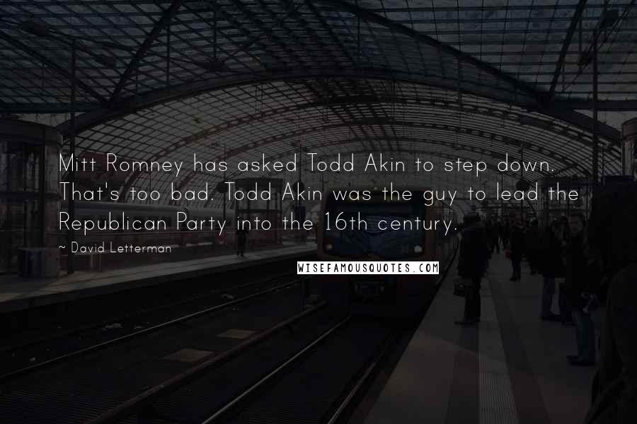 David Letterman Quotes: Mitt Romney has asked Todd Akin to step down. That's too bad. Todd Akin was the guy to lead the Republican Party into the 16th century.