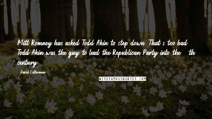 David Letterman Quotes: Mitt Romney has asked Todd Akin to step down. That's too bad. Todd Akin was the guy to lead the Republican Party into the 16th century.