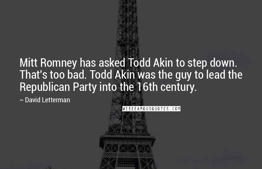 David Letterman Quotes: Mitt Romney has asked Todd Akin to step down. That's too bad. Todd Akin was the guy to lead the Republican Party into the 16th century.