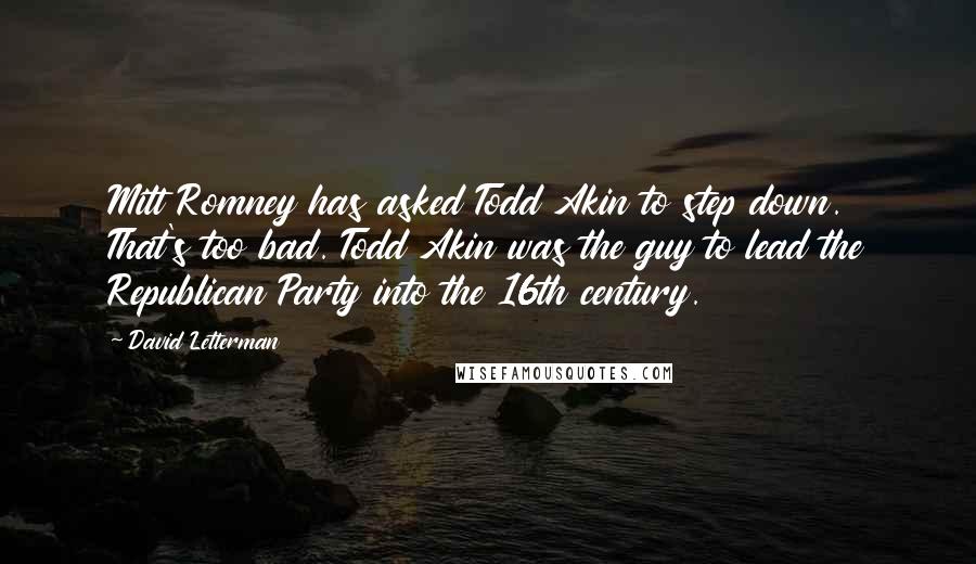 David Letterman Quotes: Mitt Romney has asked Todd Akin to step down. That's too bad. Todd Akin was the guy to lead the Republican Party into the 16th century.