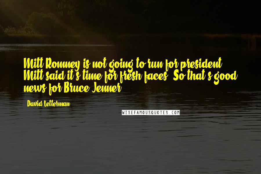 David Letterman Quotes: Mitt Romney is not going to run for president. Mitt said it's time for fresh faces. So that's good news for Bruce Jenner.