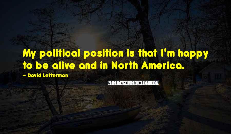 David Letterman Quotes: My political position is that I'm happy to be alive and in North America.